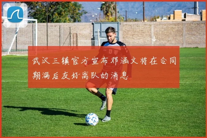武汉三镇官方宣布邓涵文将在合同期满后友好离队的消息
