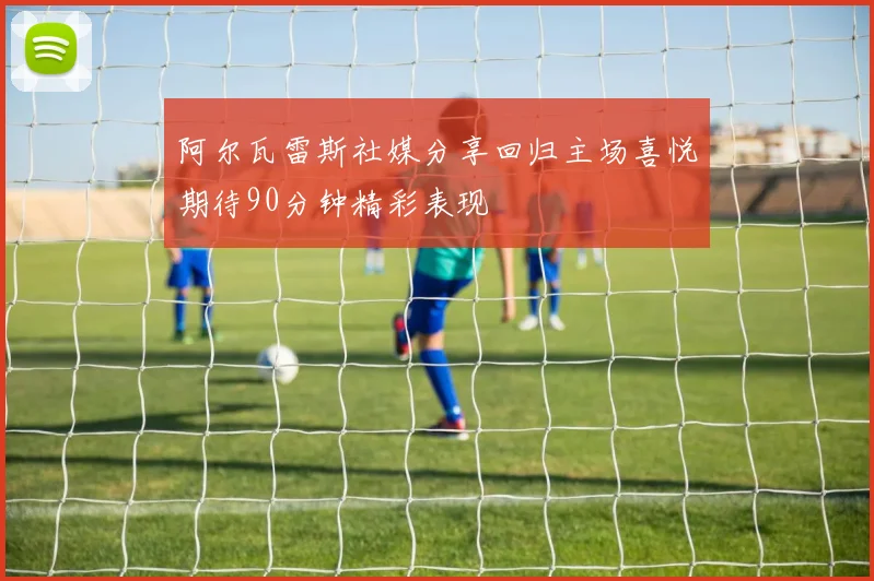 阿尔瓦雷斯社媒分享回归主场喜悦期待90分钟精彩表现
