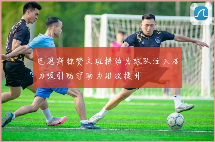 巴恩斯称赞文班拼劲为球队注入活力吸引防守助力进攻提升