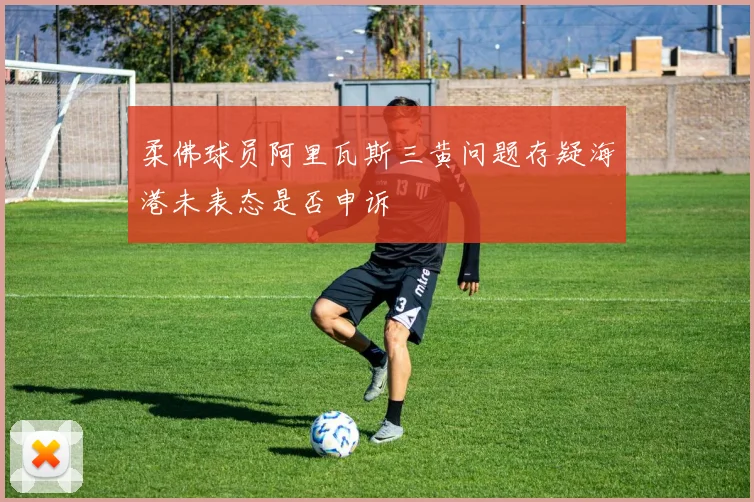 柔佛球员阿里瓦斯三黄问题存疑海港未表态是否申诉