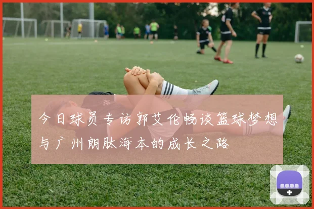 今日球员专访郭艾伦畅谈篮球梦想与广州朗肽海本的成长之路