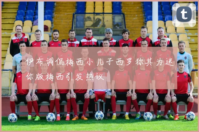 伊布调侃梅西小儿子西罗称其为迷你版梅西引发热议