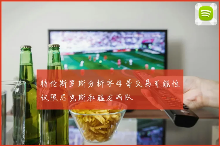 特伦斯罗斯分析字母哥交易可能性仅限尼克斯和猛龙两队