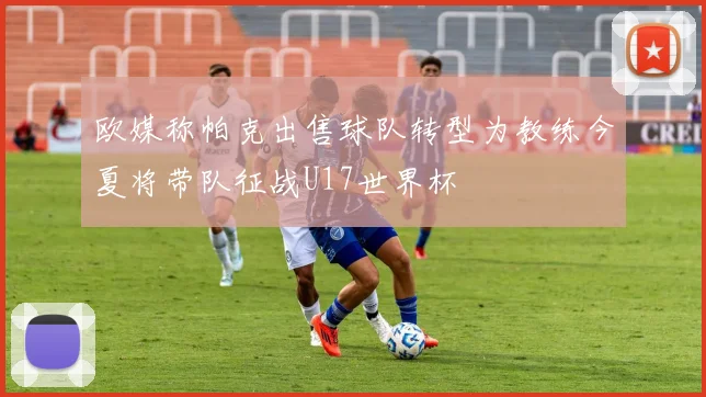 欧媒称帕克出售球队转型为教练今夏将带队征战U17世界杯