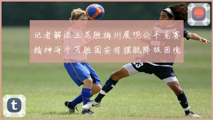 记者解读玉昆胜梅州展现公平竞赛精神海牛若胜国安将摆脱降级困境