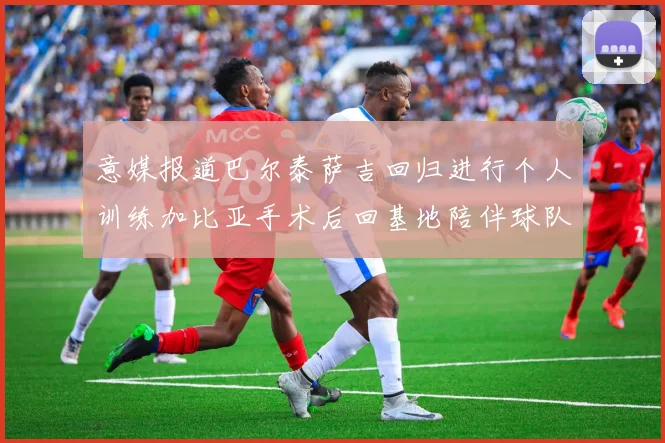 意媒报道巴尔泰萨吉回归进行个人训练加比亚手术后回基地陪伴球队恢复状态