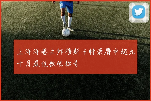 上海海港主帅穆斯卡特荣膺中超九十月最佳教练称号