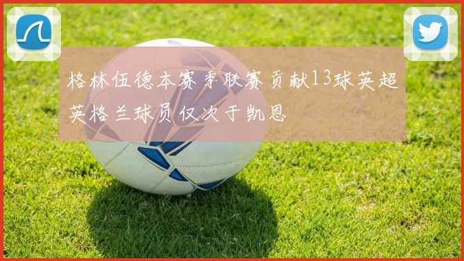 格林伍德本赛季联赛贡献13球英超英格兰球员仅次于凯恩