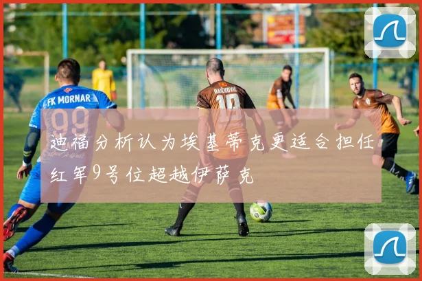 迪福分析认为埃基蒂克更适合担任红军9号位超越伊萨克