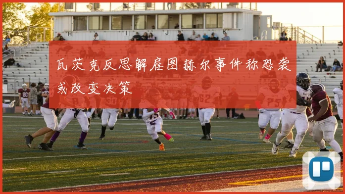 瓦茨克反思解雇图赫尔事件称恐袭或改变决策