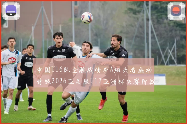 中国U16队全胜战绩夺A组头名成功晋级2026亚足联U17亚洲杯决赛阶段