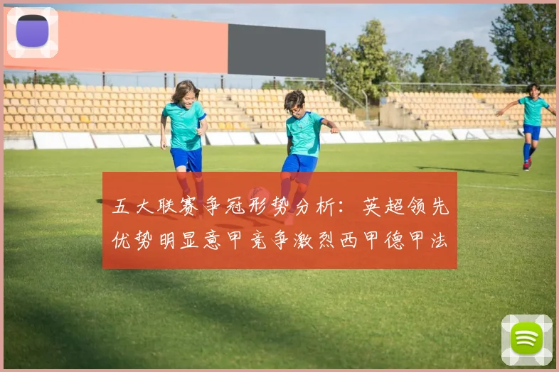 五大联赛争冠形势分析：英超领先优势明显意甲竞争激烈西甲德甲法甲差距各异