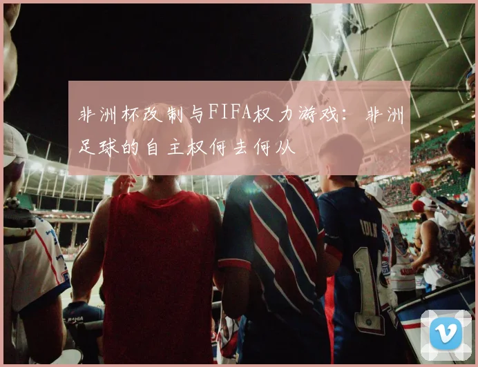 非洲杯改制与FIFA权力游戏：非洲足球的自主权何去何从