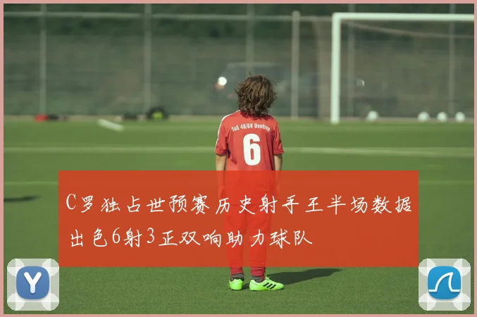 C罗独占世预赛历史射手王半场数据出色6射3正双响助力球队