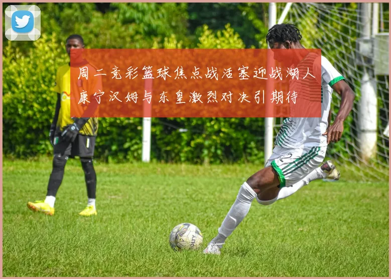 周二竞彩篮球焦点战活塞迎战湖人康宁汉姆与东皇激烈对决引期待