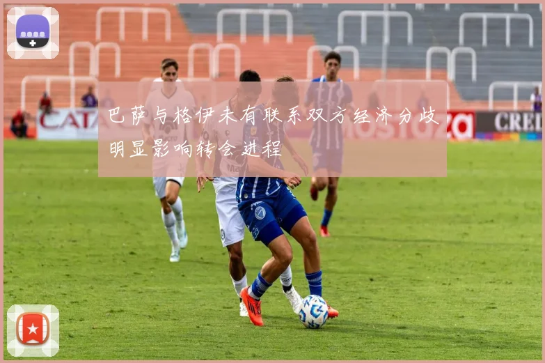 巴萨与格伊未有联系双方经济分歧明显影响转会进程