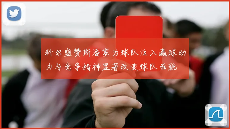 科尔盛赞斯潘塞为球队注入赢球动力与竞争精神显著改变球队面貌