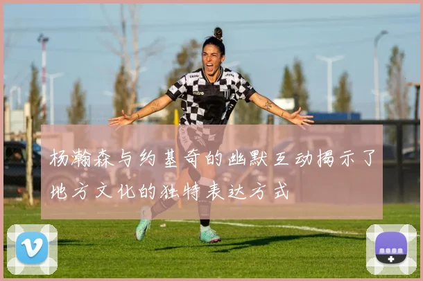 杨瀚森与约基奇的幽默互动揭示了地方文化的独特表达方式