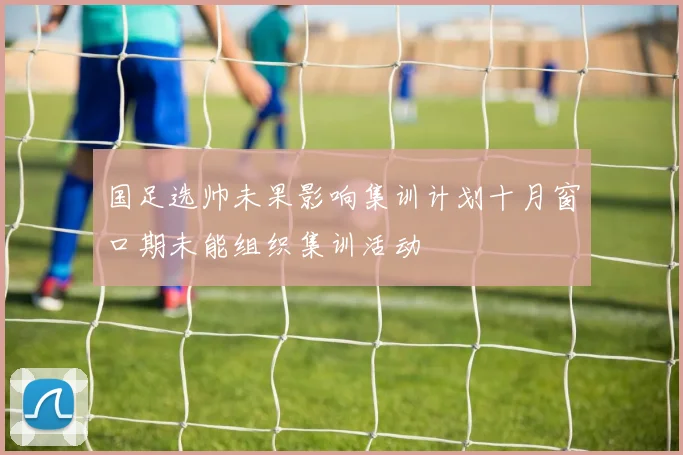 国足选帅未果影响集训计划十月窗口期未能组织集训活动
