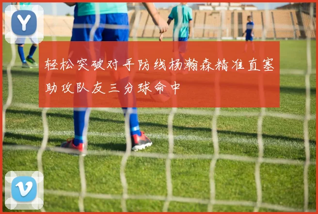 轻松突破对手防线杨瀚森精准直塞助攻队友三分球命中