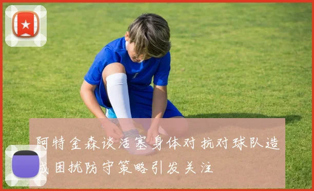 阿特金森谈活塞身体对抗对球队造成困扰防守策略引发关注