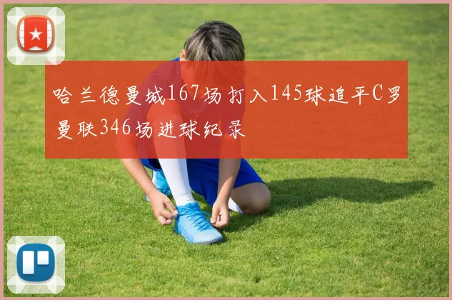 哈兰德曼城167场打入145球追平C罗曼联346场进球纪录