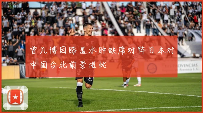 曾凡博因膝盖水肿缺席对阵日本对中国台北前景堪忧
