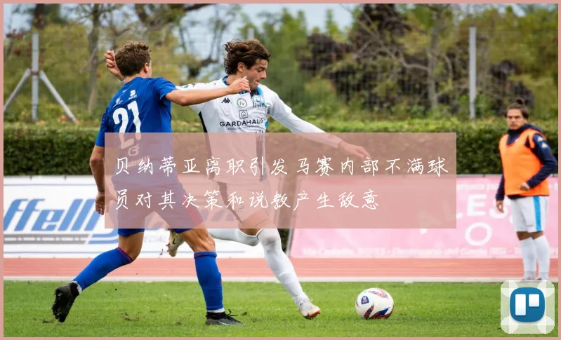 贝纳蒂亚离职引发马赛内部不满球员对其决策和说教产生敌意