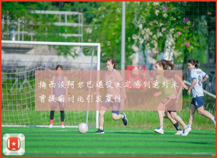 梅西谈阿尔巴退役决定感到意外未曾提前讨论引发震惊
