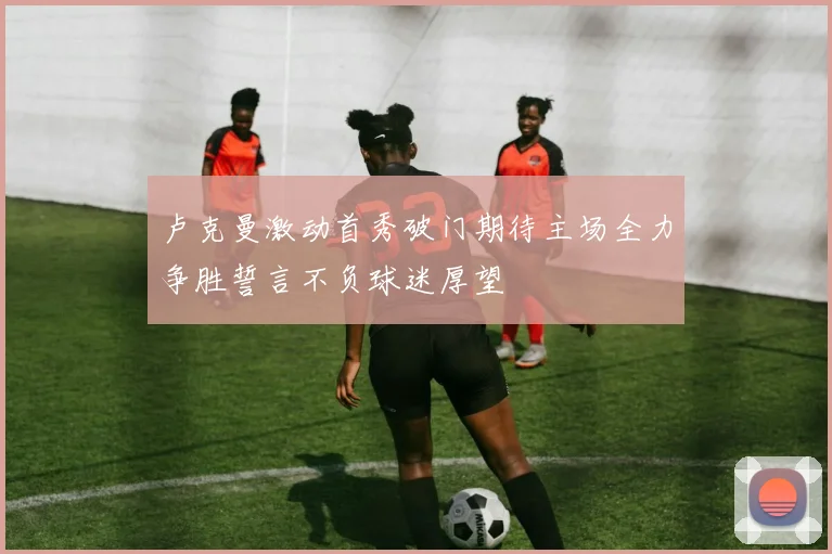 卢克曼激动首秀破门期待主场全力争胜誓言不负球迷厚望