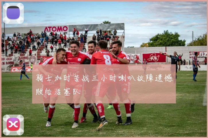 骑士加时苦战三小时喇叭故障遗憾败给活塞队