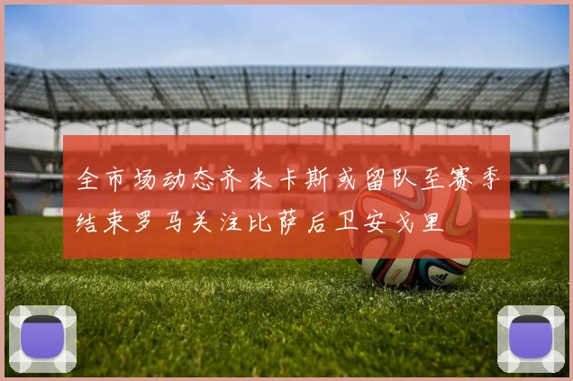 全市场动态齐米卡斯或留队至赛季结束罗马关注比萨后卫安戈里
