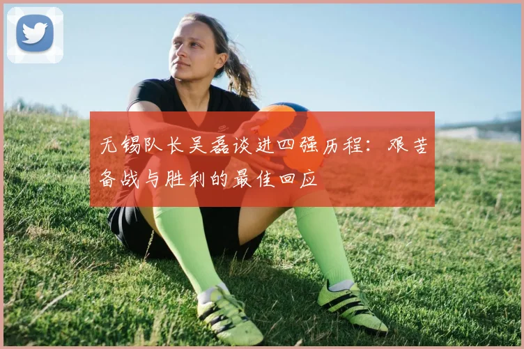 无锡队长吴磊谈进四强历程：艰苦备战与胜利的最佳回应