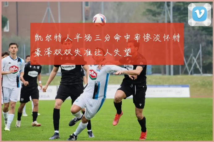 凯尔特人半场三分命中率惨淡怀特豪泽双双失准让人失望