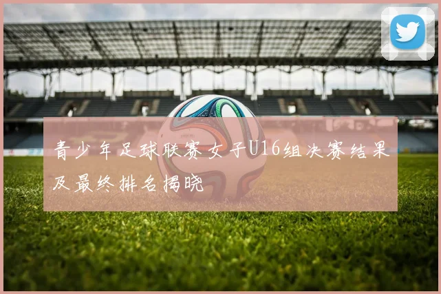 青少年足球联赛女子U16组决赛结果及最终排名揭晓