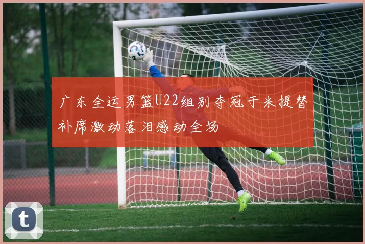 广东全运男篮U22组别夺冠于米提替补席激动落泪感动全场