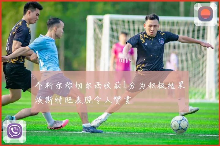 乔科尔称切尔西收获1分为积极结果埃斯特旺表现令人赞赏