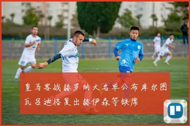 皇马客战赫罗纳大名单公布库尔图瓦吕迪格复出赫伊森等缺席