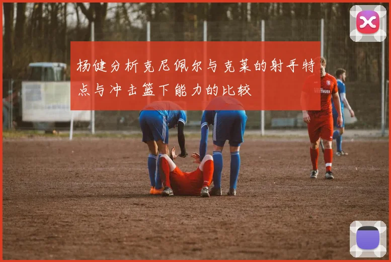 杨健分析克尼佩尔与克莱的射手特点与冲击篮下能力的比较
