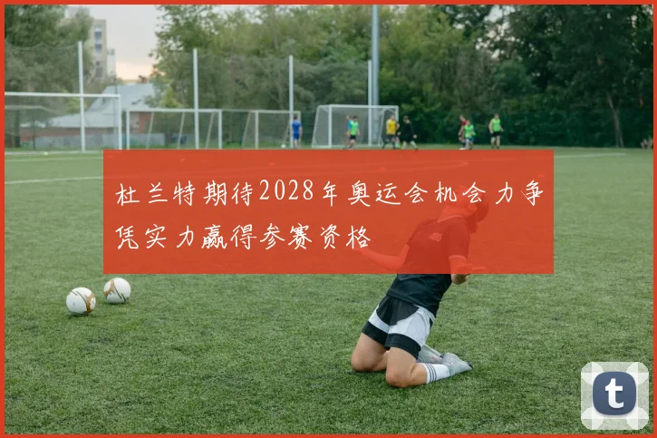 杜兰特期待2028年奥运会机会力争凭实力赢得参赛资格